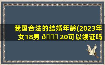 我国合法的结婚年龄(2023年女18男 🐎 20可以领证吗 🐎 )